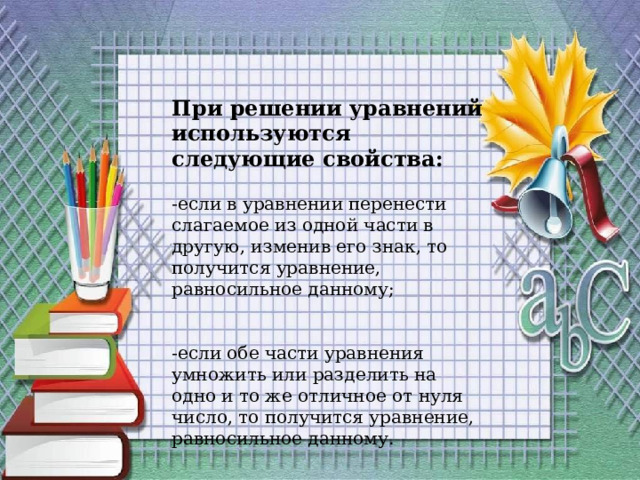 При решении уравнений используются следующие свойства: -если в уравнении перенести слагаемое из одной части в другую, изменив его знак, то получится уравнение, равносильное данному; -если обе части уравнения умножить или разделить на одно и то же отличное от нуля число, то получится уравнение, равносильное данному. 