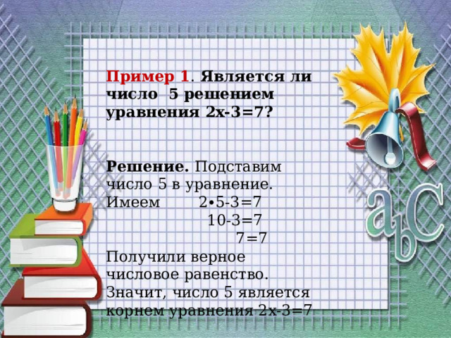 Пример 1 . Является ли число 5 решением уравнения 2x-3=7? Решение. Подставим число 5 в уравнение. Имеем 2∙5-3=7  10-3=7  7=7 Получили верное числовое равенство. Значит, число 5 является корнем уравнения 2x-3=7 