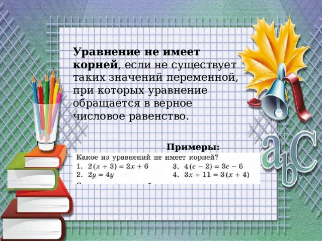 Уравнение не имеет корней , если не существует таких значений переменной, при которых уравнение обращается в верное числовое равенство.  Примеры:  x+2=x 2x=5+2x 