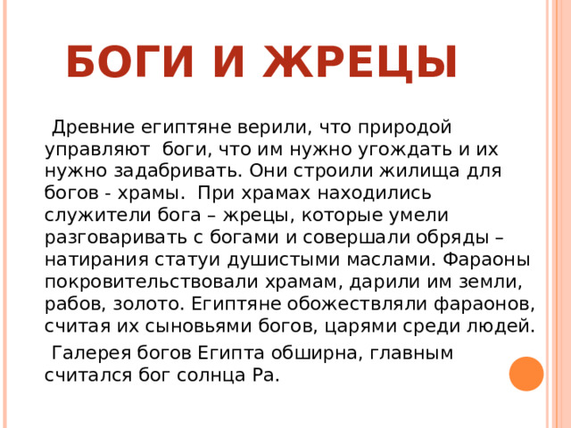 БОГИ И ЖРЕЦЫ  Древние египтяне верили, что природой управляют боги, что им нужно угождать и их нужно задабривать. Они строили жилища для богов - храмы. При храмах находились служители бога – жрецы, которые умели разговаривать с богами и совершали обряды – натирания статуи душистыми маслами. Фараоны покровительствовали храмам, дарили им земли, рабов, золото. Египтяне обожествляли фараонов, считая их сыновьями богов, царями среди людей.  Галерея богов Египта обширна, главным считался бог солнца Ра. 