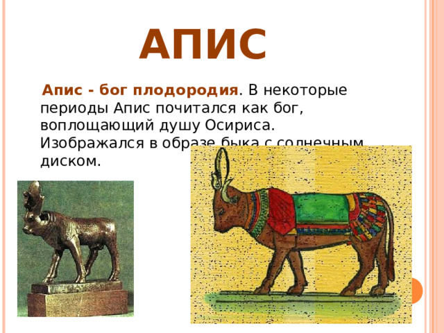 АПИС  Апис - бог плодородия . В некоторые периоды Апис почитался как бог, воплощающий душу Осириса. Изображался в образе быка с солнечным диском. 