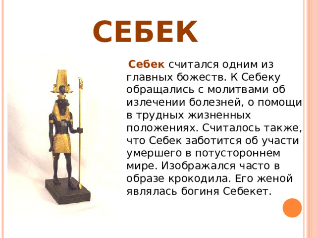 СЕБЕК  Себек считался одним из главных божеств. К Себеку обращались с молитвами об излечении болезней, о помощи в трудных жизненных положениях. Считалось также, что Себек заботится об участи умершего в потустороннем мире. Изображался часто в образе крокодила. Его женой являлась богиня Себекет. 