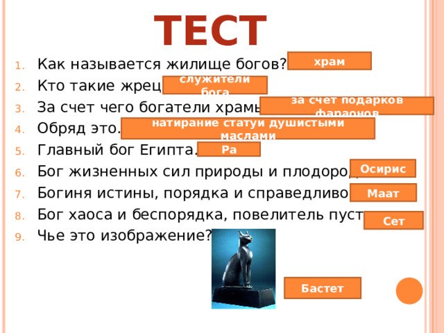 ТЕСТ храм Как называется жилище богов? Кто такие жрецы? За счет чего богатели храмы? Обряд это… Главный бог Египта… Бог жизненных сил природы и плодородия… Богиня истины, порядка и справедливости… Бог хаоса и беспорядка, повелитель пустынь… Чье это изображение? служители бога за счет подарков фараонов натирание статуи душистыми маслами Ра Осирис Маат Сет Бастет 