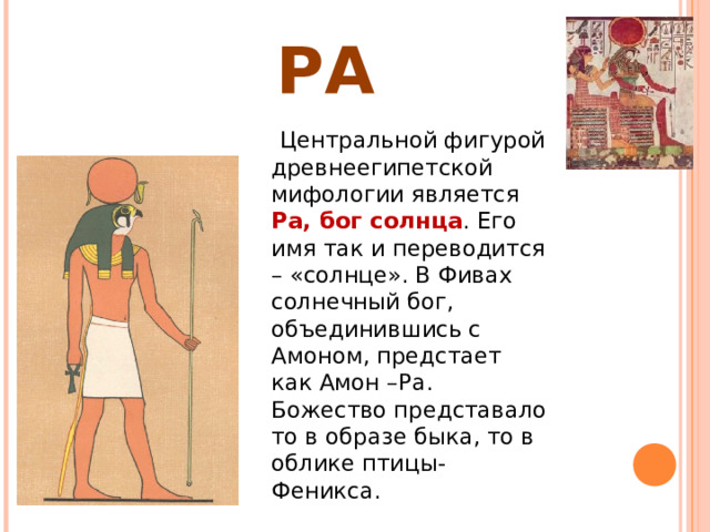 РА  Центральной фигурой древнеегипетской мифологии является Ра, бог солнца . Его имя так и переводится – «солнце». В Фивах солнечный бог, объединившись с Амоном, предстает как Амон –Ра. Божество представало то в образе быка, то в облике птицы-Феникса. 