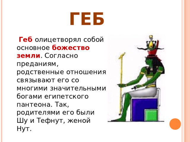 ГЕБ  Геб олицетворял собой основное божество земли . Согласно преданиям, родственные отношения связывают его со многими значительными богами египетского пантеона. Так, родителями его были Шу и Тефнут, женой Нут. 