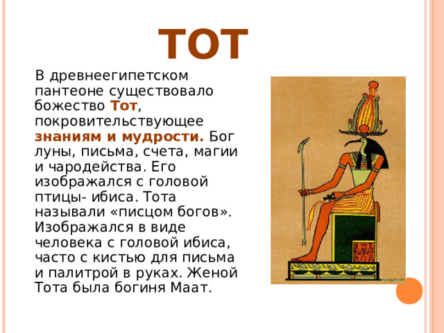 ТОТ  В древнеегипетском пантеоне существовало божество Тот , покровительствующее знаниям и мудрости. Бог луны, письма, счета, магии и чародейства. Его изображался с головой птицы- ибиса. Тота называли «писцом богов». Изображался в виде человека с головой ибиса, часто с кистью для письма и палитрой в руках. Женой Тота была богиня Маат. 