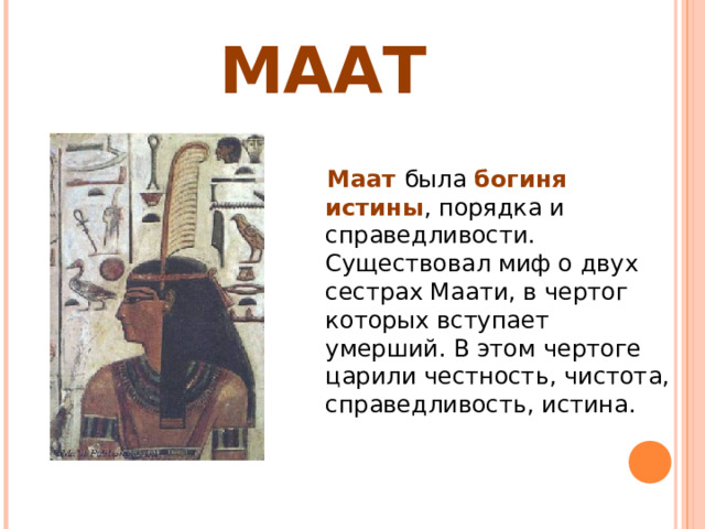 МААТ  Маат была богиня истины , порядка и справедливости. Существовал миф о двух сестрах Маати, в чертог которых вступает умерший. В этом чертоге царили честность, чистота, справедливость, истина. 