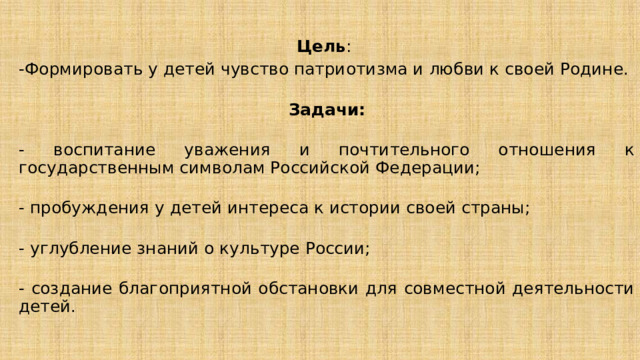 Цель : -Формировать у детей чувство патриотизма и любви к своей Родине.   Задачи:  - воспитание уважения и почтительного отношения к государственным символам Российской Федерации;  - пробуждения у детей интереса к истории своей страны;  - углубление знаний о культуре России;  - создание благоприятной обстановки для совместной деятельности детей. 