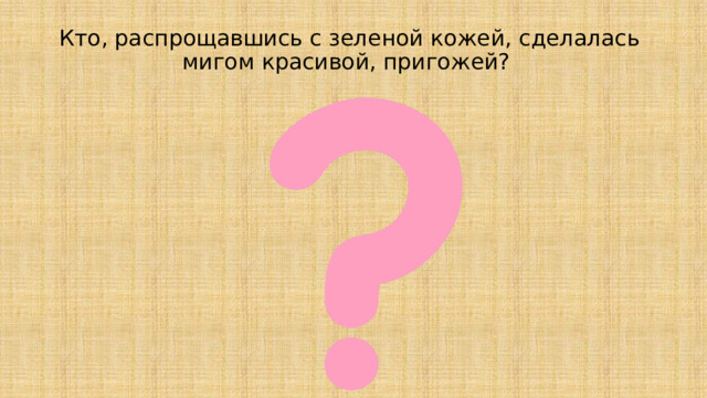 Кто, распрощавшись с зеленой кожей, сделалась мигом красивой, пригожей?    