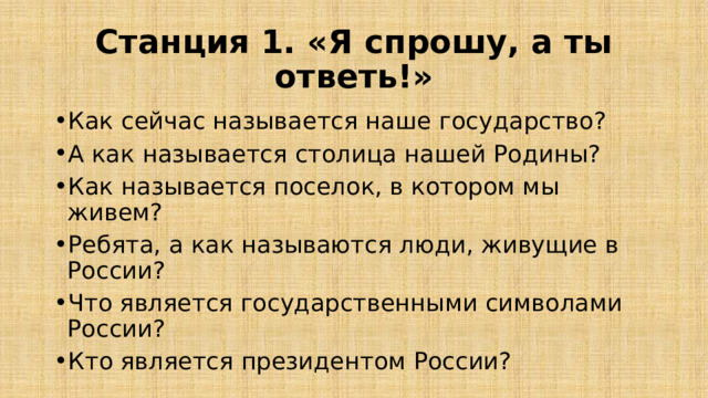 Станция 1. «Я спрошу, а ты ответь!» Как сейчас называется наше государство? А как называется столица нашей Родины? Как называется поселок, в котором мы живем? Ребята, а как называются люди, живущие в России? Что является государственными символами России? Кто является президентом России? 