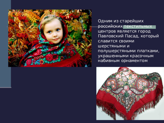  Одним из старейших российских текстильных центров является город Павловский Пасад, который славится своими шерстяными и полушерстяными платками, украшенными красочным набивным орнаментом 