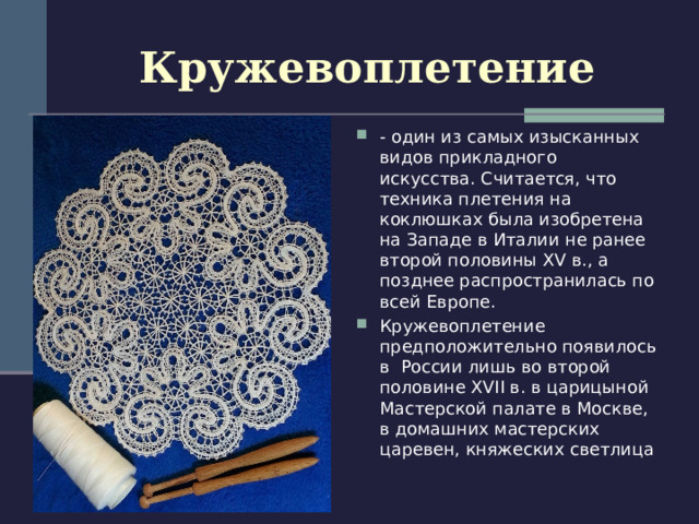 Кружевоплетение - один из самых изысканных видов прикладного искусства. Считается, что техника плетения на коклюшках была изобретена на Западе в Италии не ранее второй половины XV в., а позднее распространилась по всей Европе. Кружевоплетение предположительно появилось в России лишь во второй половине XVII в. в царицыной Мастерской палате в Москве, в домашних мастерских царевен, княжеских светлица 