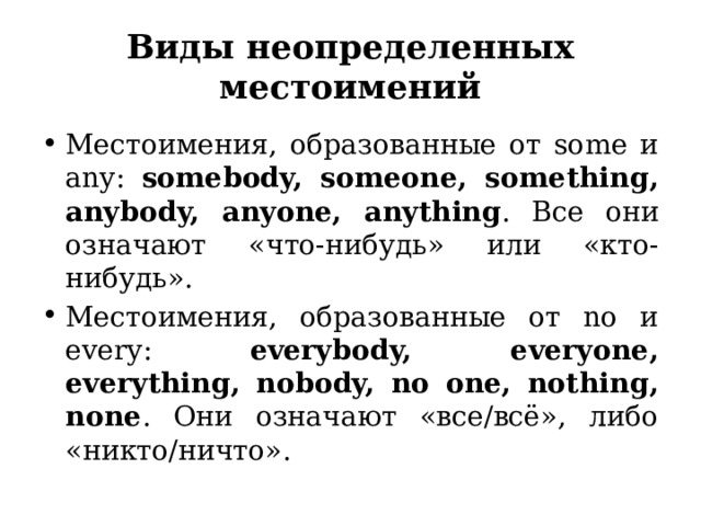Виды неопределенных местоимений Местоимения, образованные от some и any: somebody, someone, something, anybody, anyone, anything . Все они означают «что-нибудь» или «кто-нибудь». Местоимения, образованные от no и every: everybody, everyone, everything, nobody, no one, nothing, none . Они означают «все/всё», либо «никто/ничто». 