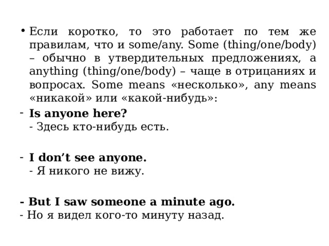 Если коротко, то это работает по тем же правилам, что и some/any. Some (thing/one/body) – обычно в утвердительных предложениях, а anything (thing/one/body) – чаще в отрицаниях и вопросах. Some means «несколько», any means «никакой» или «какой-нибудь»: Is anyone here?  - Здесь кто-нибудь есть. I don’t see anyone.  - Я никого не вижу. - But I saw someone a minute ago.  - Но я видел кого-то минуту назад. 