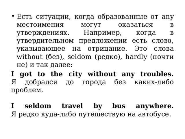 Есть ситуации, когда образованные от any местоимения могут оказаться в утверждениях. Например, когда в утвердительном предложении есть слово, указывающее на отрицание. Это слова without (без), seldom (редко), hardly (почти не) и так далее: I got to the city without any troubles.  Я добрался до города без каких-либо проблем.   I seldom travel by bus anywhere.  Я редко куда-либо путешествую на автобусе. Само предложение утвердительное, но из-за слов without и seldom мы понимаем, что основная мысль — «у меня не было проблем» и «я обычно не путешествую». Поэтому поступаем как с отрицанием.  