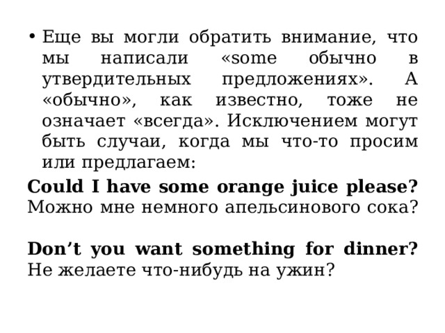Еще вы могли обратить внимание, что мы написали «some обычно в утвердительных предложениях». А «обычно», как известно, тоже не означает «всегда». Исключением могут быть случаи, когда мы что-то просим или предлагаем: Could I have some orange juice please?  Можно мне немного апельсинового сока?   Don’t you want something for dinner?  Не желаете что-нибудь на ужин? Здесь стоит знак вопроса, но по смыслу виден посыл «принесите мне сока, пожалуйста» и «я могу принести вам что-нибудь на ужин». И тут уже будет some, ведь мы хотим получить «некоторое количество».  