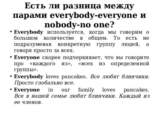 Есть ли разница между парами everybody-everyone и nobody-no one? Everybody используется, когда мы говорим о большом количестве в общем. То есть не подразумевая конкретную группу людей, а говоря просто за всех. Everyone скорее подчеркивает, что вы говорите про «каждого из», «всех из определенной группы». Everybody loves pancakes. Все любят блинчики. Просто глобально все. Everyone in our family loves pancakes.  Все в нашей семье любят блинчики. Каждый из ее членов.  Разница небольшая. Ей можно даже пренебречь, ведь путать эти два слова — скорее небольшая стилистическая ошибка, чем серьезная грамматическая.  Еще нюанс, который следует запомнить. Многие на начальных этапах изучения темы путаются с тем, какое число у слов everybody и everyone. Ведь можно логично предположить, что «все» — это много людей, а значит число множественное. Но в английской грамматике эти слова следует правилам единственного числа. А значит в Present Simple к глаголу будет добавляться s/es, в Present Continuous будет ставиться is, а в прошедшем времени будет идти was, а не were. Ориентируйтесь на окончания body и one, чтобы не запутаться.  