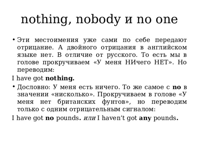 nothing, nobody и no one Эти местоимения уже сами по себе передают отрицание. А двойного отрицания в английском языке нет. В отличие от русского. То есть мы в голове прокручиваем «У меня НИчего НЕТ». Но переводим: I have got nothing. Дословно: У меня есть ничего. То же самое с no в значении «нисколько». Прокручиваем в голове «У меня нет британских фунтов», но переводим только с одним отрицательным сигналом: I have got no pounds .  или I haven’t got any pounds . 