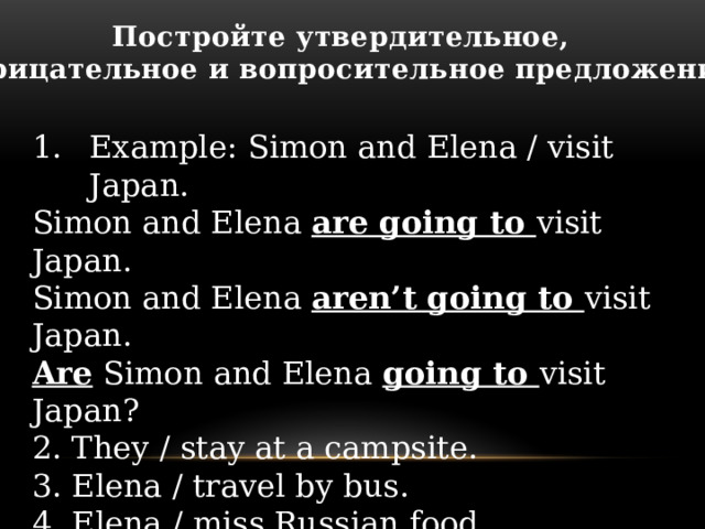 Постройте утвердительное, отрицательное и вопросительное предложения Example: Simon and Elena / visit Japan. Simon and Elena are going to visit Japan. Simon and Elena aren’t going to visit Japan. Are Simon and Elena going to visit Japan? 2. They / stay at a campsite. 3. Elena / travel by bus. 4. Elena / miss Russian food. 5. Simon / be homesick (тосковать по дому) 6. It / be an amazing (удивительный) experience . 