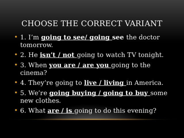 Choose the correct variant 1. I’m going to see/ going see the doctor tomorrow. 2. He isn’t / not going to watch TV tonight. 3. When you are / are you going to the cinema? 4. They’re going to live / living in America. 5. We’re going buying / going to buy some new clothes. 6. What are / is going to do this evening? 