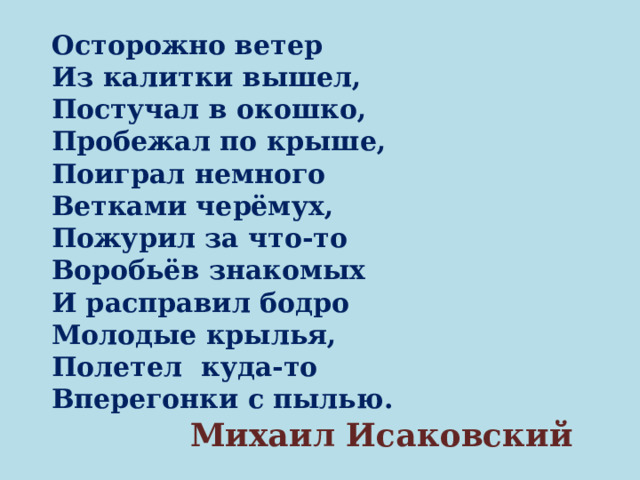 Осторожно ветер Из калитки вышел, Постучал в окошко, Пробежал по крыше, Поиграл немного Ветками черёмух, Пожурил за что-то Воробьёв знакомых И расправил бодро Молодые крылья, Полетел куда-то Вперегонки с пылью.  Михаил Исаковский 