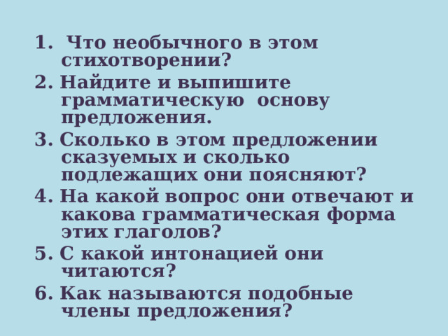  1. Что необычного в этом стихотворении? 2. Найдите и выпишите грамматическую основу предложения. 3. Сколько в этом предложении сказуемых и сколько подлежащих они поясняют? 4. На какой вопрос они отвечают и какова грамматическая форма этих глаголов? 5. С какой интонацией они читаются? 6. Как называются подобные члены предложения? 