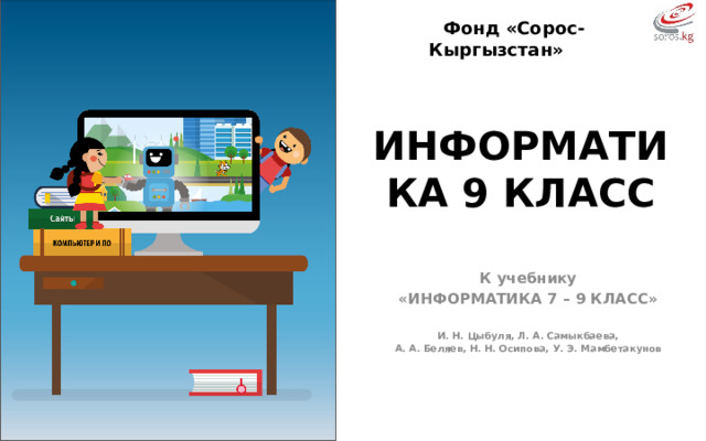 Фонд «Сорос-Кыргызстан» ИНФОРМАТИКА 9 КЛАСС К учебнику «ИНФОРМАТИКА 7 – 9 КЛАСС»  И. Н. Цыбуля, Л. А. Самыкбаева, А. А. Беляев, Н. Н. Осипова, У. Э. Мамбетакунов  