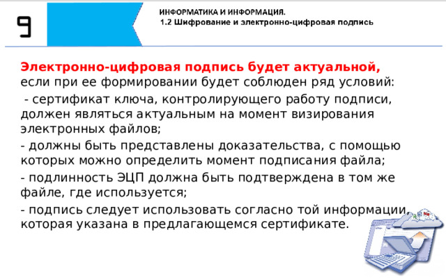 Электронно-цифровая подпись будет актуальной, если при ее формировании будет соблюден ряд условий:  - сертификат ключа, контролирующего работу подписи, должен являться актуальным на момент визирования электронных файлов; - должны быть представлены доказательства, с помощью которых можно определить момент подписания файла; - подлинность ЭЦП должна быть подтверждена в том же файле, где используется; - подпись следует использовать согласно той информации, которая указана в предлагающемся сертификате. ЭЦП будет актуальной, если при ее формировании будет соблюден ряд условий:  - сертификат ключа, контролирующего работу подписи, должен являться актуальным на момент визирования электронных файлов; - должны быть представлены доказательства, с помощью которых можно определить момент подписания файла; - подлинность ЭЦП должна быть подтверждена в том же файле, где используется; - подпись следует использовать согласно той информации, которая указана в предлагающемся сертификате.  