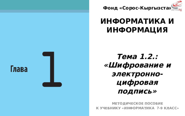 Фонд «Сорос-Кыргызстан» ИНФОРМАТИКА И ИНФОРМАЦИЯ  Тема 1.2.: «Шифрование и электронно-цифровая подпись» ТЕМА НАШЕГО СЕГОДНЯШНЕГО УРОКА: «Шифрование и электронно-цифровая подпись» МЕТОДИЧЕСКОЕ ПОСОБИЕ К УЧЕБНИКУ «ИНФОРМАТИКА 7-9 КЛАСС»  