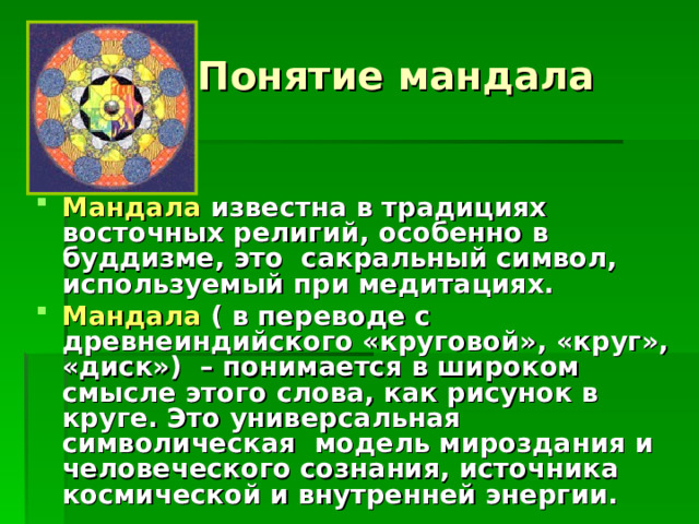  Понятие мандала Мандала известна в традициях восточных религий, особенно в буддизме, это сакральный символ, используемый при медитациях. Мандала  ( в переводе с древнеиндийского «круговой», «круг», «диск») – понимается в широком смысле этого слова, как рисунок в круге. Это универсальная символическая модель мироздания и человеческого сознания, источника космической и внутренней энергии. 