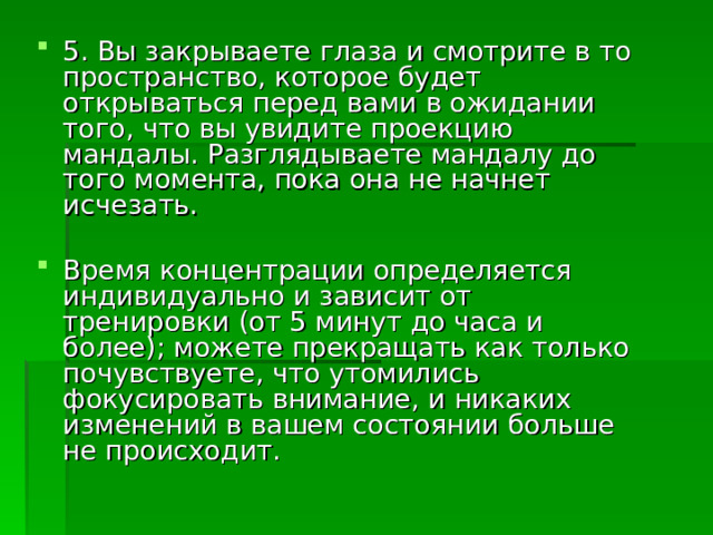 5. Вы закрываете глаза и смотрите в то пространство, которое будет открываться перед вами в ожидании того, что вы увидите проекцию мандалы. Разглядываете мандалу до того момента, пока она не начнет исчезать.  Время концентрации определяется индивидуально и зависит от тренировки (от 5 минут до часа и более); можете прекращать как только почувствуете, что утомились фокусировать внимание, и никаких изменений в вашем состоянии больше не происходит. 