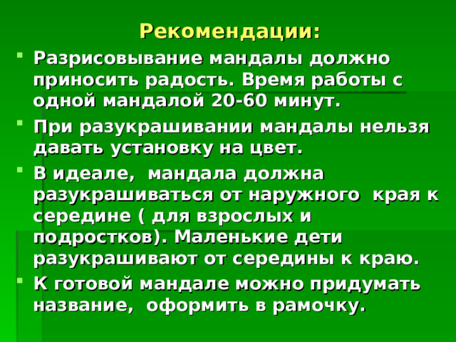 Рекомендации: Разрисовывание мандалы должно приносить радость. Время работы с одной мандалой 20-60 минут. При разукрашивании мандалы нельзя давать установку на цвет. В идеале, мандала должна разукрашиваться от наружного края к середине ( для взрослых и подростков). Маленькие дети разукрашивают от середины к краю. К готовой мандале можно придумать название, оформить в рамочку. 