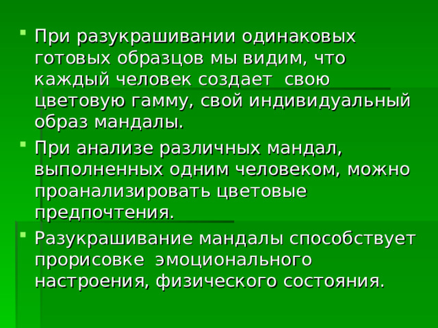 При разукрашивании одинаковых готовых образцов мы видим, что каждый человек создает свою цветовую гамму, свой индивидуальный образ мандалы. При анализе различных мандал, выполненных одним человеком, можно проанализировать цветовые предпочтения. Разукрашивание мандалы способствует прорисовке эмоционального настроения, физического состояния. 