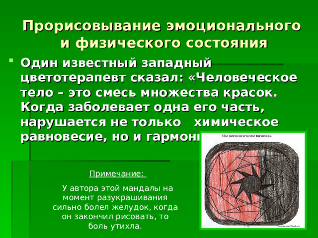 Прорисовывание эмоционального  и физического состояния Один известный западный цветотерапевт сказал: «Человеческое тело – это смесь множества красок. Когда заболевает одна его часть, нарушается не только химическое равновесие, но и гармония цвета».   Примечание:  У автора этой мандалы на момент разукрашивания сильно болел желудок, когда он закончил рисовать, то боль утихла. 