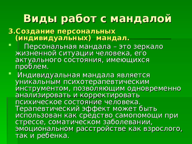 Виды работ с мандалой 3.Создание персональных (индивидуальных) мандал.  Персональная мандала – это зеркало жизненной ситуации человека, его актуального состояния, имеющихся проблем.  Индивидуальная мандала является уникальным психотерапевтическим инструментом, позволяющим одновременно анализировать и корректировать психическое состояние человека. Терапевтический эффект может быть использован как средство самопомощи при стрессе, соматическом заболевании, эмоциональном расстройстве как взрослого, так и ребенка. 