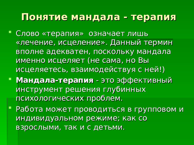 Понятие мандала - терапия Слово «терапия» означает лишь «лечение, исцеление». Данный термин вполне адекватен, поскольку мандала именно исцеляет (не сама, но Вы исцеляетесь, взаимодействуя с ней!) Мандала-терапия - это эффективный инструмент решения глубинных психологических проблем. Работа может проводиться в групповом и индивидуальном режиме; как со взрослыми, так и с детьми. 