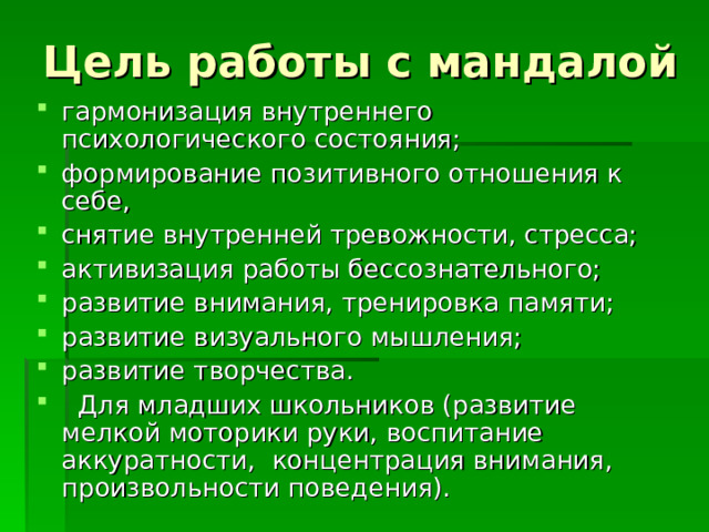 Цель работы с мандалой гармонизация внутреннего психологического состояния; формирование позитивного отношения к себе, снятие внутренней тревожности, стресса; активизация работы бессознательного; развитие внимания, тренировка памяти; развитие визуального мышления; развитие творчества.  Для младших школьников (развитие мелкой моторики руки, воспитание аккуратности, концентрация внимания, произвольности поведения). 