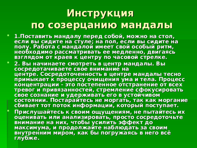 Инструкция  по созерцанию мандалы 1.Поставить мандалу перед собой, можно на стол, если вы сидите на стуле; на пол, если вы сидите на полу. Работа с мандалой имеет свой особый ритм, необходимо рассматривать ее медленно, двигаясь взглядом от краев к центру по часовой стрелке. 2. Вы начинаете смотреть в центр мандалы. Вы сосредотачиваете свое внимание на центре. Сосредоточенность в центре мандалы тесно примыкает к процессу очищения ума и тела. Процесс концентрации - это постепенное отстранение от всех тревог и привязанностей, стремление сфокусировать свое сознание и удерживать его в устойчивом состоянии. Постарайтесь не моргать, так как моргание сбивает тот поток информации, который поступает. Прислушайтесь к своим ощущениям, не пытайтесь их оценивать или анализировать, просто сосредоточьте внимание на них, чтобы усилить эффект до максимума, и продолжайте наблюдать за своим внутренним миром, как бы погружаясь в него всё глубже. 