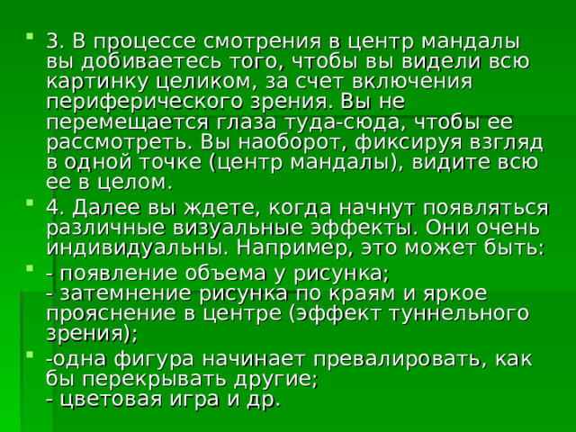 3. В процессе смотрения в центр мандалы вы добиваетесь того, чтобы вы видели всю картинку целиком, за счет включения периферического зрения. Вы не перемещается глаза туда-сюда, чтобы ее рассмотреть. Вы наоборот, фиксируя взгляд в одной точке (центр мандалы), видите всю ее в целом. 4. Далее вы ждете, когда начнут появляться различные визуальные эффекты. Они очень индивидуальны. Например, это может быть: - появление объема у рисунка;  - затемнение рисунка по краям и яркое прояснение в центре (эффект туннельного зрения);  -одна фигура начинает превалировать, как бы перекрывать другие;  - цветовая игра и др. 