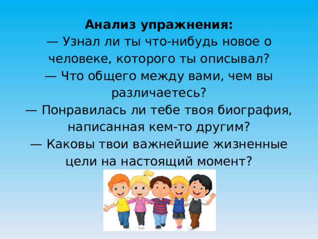 Анализ упражнения:  — Узнал ли ты что-нибудь новое о человеке, которого ты описывал?  — Что общего между вами, чем вы различаетесь?  — Понравилась ли тебе твоя биография, написанная кем-то другим?  — Каковы твои важнейшие жизненные цели на настоящий момент? 