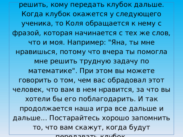 После этого Коля должен подумать и решить, кому передать клубок дальше. Когда клубок окажется у следующего ученика, то Коля обращается к нему с фразой, которая начинается с тех же слов, что и моя. Например: 