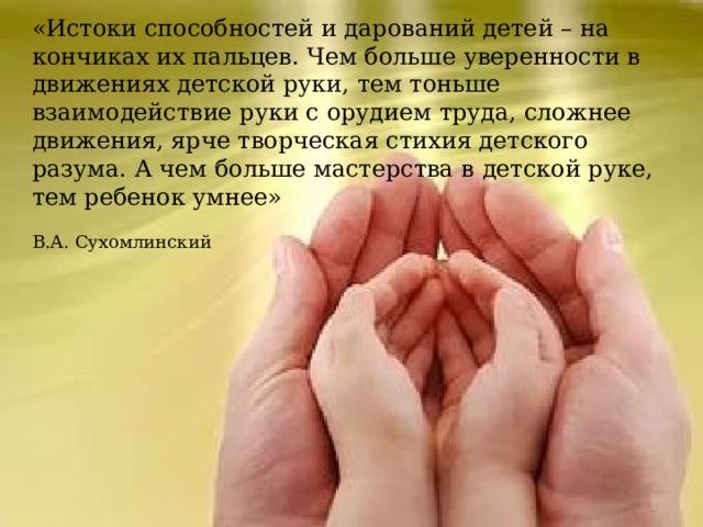 «Истоки способностей и дарований детей – на кончиках их пальцев. Чем больше уверенности в движениях детской руки, тем тоньше взаимодействие руки с орудием труда, сложнее движения, ярче творческая стихия детского разума. А чем больше мастерства в детской руке, тем ребенок умнее»  В.А. Сухомлинский 