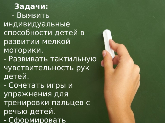  Задачи:  - Выявить индивидуальные способности детей в развитии мелкой моторики.  - Развивать тактильную чувствительность рук детей.  - Сочетать игры и упражнения для тренировки пальцев с речью детей.  - Сформировать элементарные специфические графические навыки.  - Подготовить руку ребенка к письму 