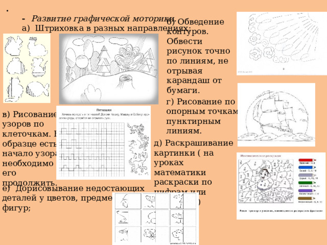 . - Развитие графической моторики.  а)  Штриховка в разных направлениях; б) Обведение контуров. Обвести рисунок точно по линиям, не отрывая карандаш от бумаги. г) Рисование по опорным точкам, пунктирным линиям. в) Рисование узоров по клеточкам. В образце есть начало узора, необходимо его продолжить. д) Раскрашивание картинки ( на уроках математики раскраски по цифрам или примерам) е)  Дорисовывание недостающих деталей у цветов, предметов, фигур; 