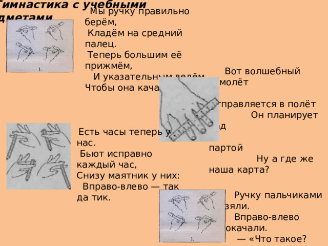  Мы ручку правильно берём,   Кладём на средний палец.   Теперь большим её прижмём,   И указательным ведём, Чтобы она качалась. - Гимнастика с учебными предметами Вот волшебный самолёт   Отправляется в полёт  Он планирует над  партой                           Ну а где же наша карта?   Есть часы теперь у нас.  Бьют исправно каждый час, Снизу маятник у них:  Вправо-влево — так да тик.  Ручку пальчиками взяли.       Вправо-влево покачали.      — «Что такое? Неужели        Я попала на качели?» 