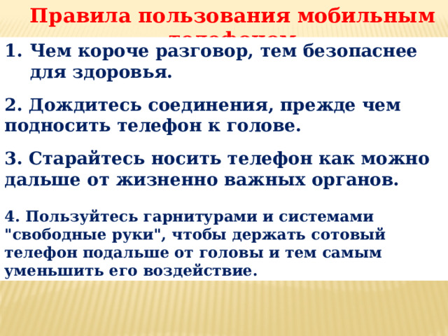 Правила пользования мобильным телефоном Чем короче разговор, тем безопаснее для здоровья.  2. Дождитесь соединения, прежде чем подносить телефон к голове.  3. Старайтесь носить телефон как можно дальше от жизненно важных органов.  4. Пользуйтесь гарнитурами и системами 