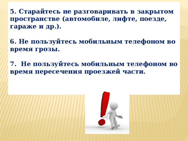  5. Старайтесь не разговаривать в закрытом пространстве (автомобиле, лифте, поезде, гараже и др.).  6. Не пользуйтесь мобильным телефоном во время грозы.  7.  Не пользуйтесь мобильным телефоном во время пересечения проезжей части.   