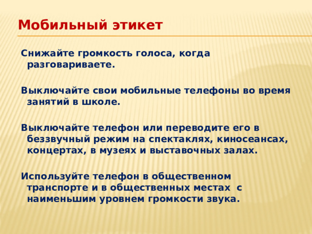 Мобильный этикет   Снижайте громкость голоса, когда разговариваете.   Выключайте свои мобильные телефоны во время занятий в школе.   Выключайте телефон или переводите его в беззвучный режим на спектаклях, киносеансах, концертах, в музеях и выставочных залах.   Используйте телефон в общественном транспорте и в общественных местах с наименьшим уровнем громкости звука.  