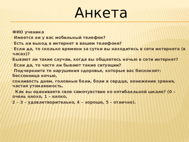 Анкета  ФИО ученика  Имеется ли у вас мобильный телефон?  Есть ли выход в интернет в вашем телефоне?  Если да, то сколько времени за сутки вы находитесь в сети интернета (в часах)? Бывают ли такие случаи, когда вы общаетесь ночью в сети интернет?  Если да, то часто ли бывают такие ситуации?  Подчеркните те нарушения здоровья, которые вас беспокоят: бессонница ночью, сонливость днем, головные боли, боли в сердце, понижение зрения, частая утомляемость.  Как вы оцениваете свое самочувствие по пятибалльной шкале? (0 – очень плохо, 1 – плохо, 2 – 3 – удовлетворительно, 4 – хорошо, 5 – отлично).   