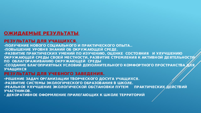 Ожидаемые результаты .   Результаты для учащихся .  -Получение нового социального и практического опыта..  -Повышение уровня знаний об окружающей среде.  -Развитие практических умений по изучению, оценке состояния   и улучшению окружающей среды своей местности, развитие стремления к активной деятельности по облагораживанию окружающей  среды  -Создание благоприятных условий дополнительного комфортного пространства для учащихся  Результаты для учебного заведения.  - Решение задач организации творческого досуга учащихся.  -Развитие системы экологического образования в школе.  -Реальное улучшение экологической обстановки путем практических действий участников.  - Декоративное оформление прилегающих к школе территорий 